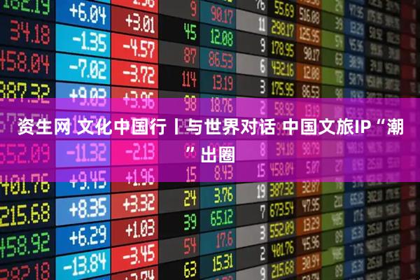 资生网 文化中国行丨与世界对话 中国文旅IP“潮”出圈
