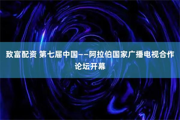 致富配资 第七届中国——阿拉伯国家广播电视合作论坛开幕