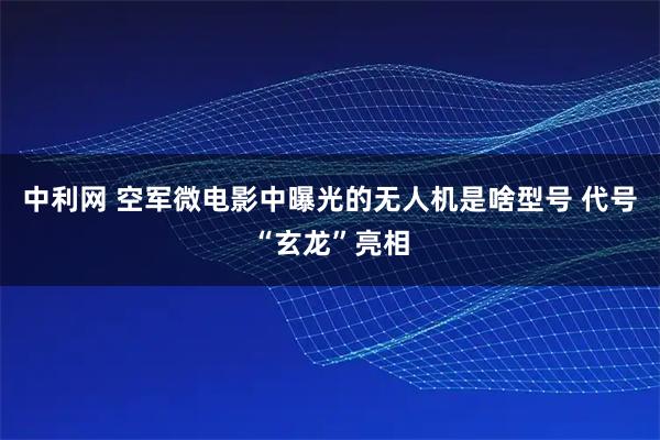 中利网 空军微电影中曝光的无人机是啥型号 代号“玄龙”亮相