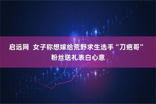 启远网  女子称想嫁给荒野求生选手“刀疤哥” 粉丝送礼表白心意