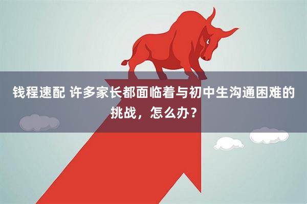 钱程速配 许多家长都面临着与初中生沟通困难的挑战，怎么办？