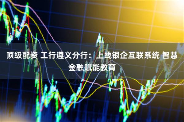 顶级配资 工行遵义分行：上线银企互联系统 智慧金融赋能教育