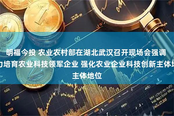 明福今投 农业农村部在湖北武汉召开现场会强调 大力培育农业科技领军企业 强化农业企业科技创新主体地位