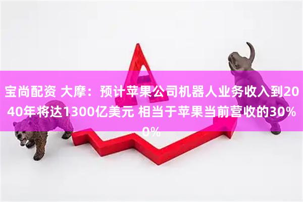 宝尚配资 大摩：预计苹果公司机器人业务收入到2040年将达1300亿美元 相当于苹果当前营收的30%