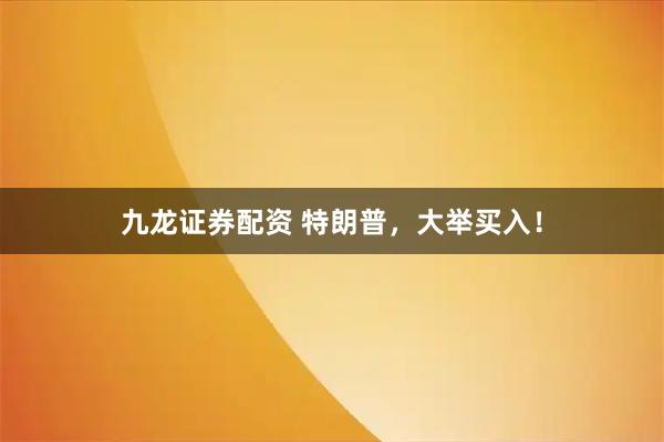 九龙证券配资 特朗普，大举买入！
