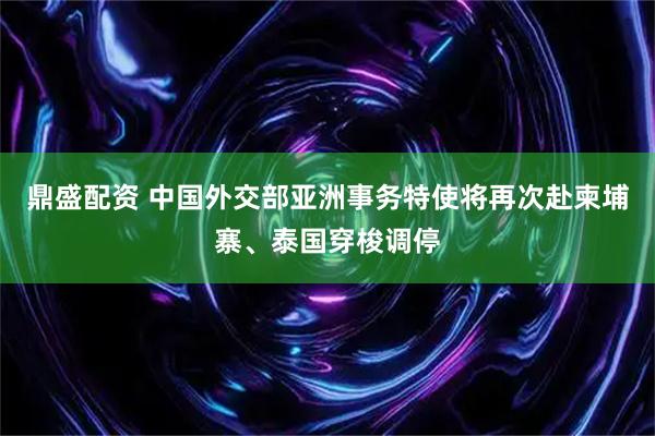 鼎盛配资 中国外交部亚洲事务特使将再次赴柬埔寨、泰国穿梭调停