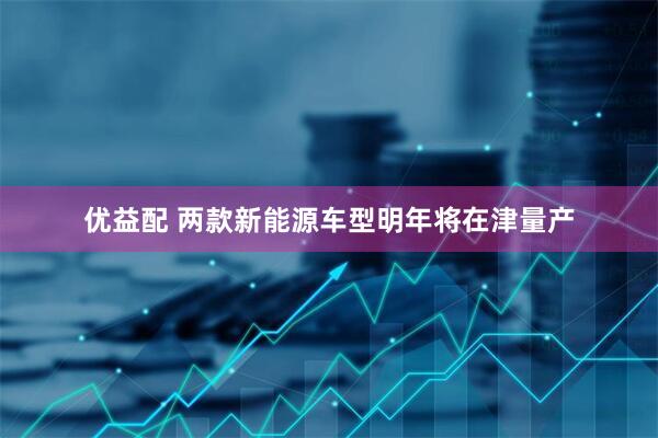 优益配 两款新能源车型明年将在津量产