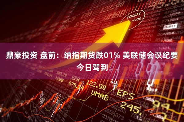 鼎豪投资 盘前：纳指期货跌01% 美联储会议纪要今日驾到