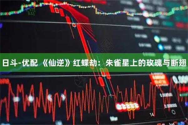 日斗-优配 《仙逆》红蝶劫：朱雀星上的玫瑰与断翅